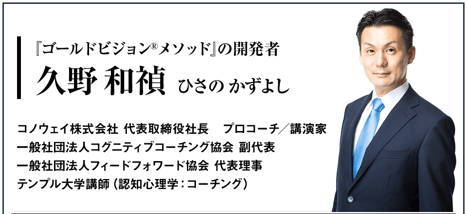 『ゴールドビジョンメソッド』の開発者 久野和禎（ひさの　かずよし） コノウェイ株式会社 代表取締役社長　プロコーチ／講演家 一般社団法人コグニティブコーチング協会 副代表 一般社団法人フィードフォワード協会 代表理事 テンプル大学講師（認知心理学：コーチング）