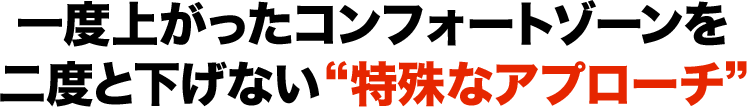 一度上がったコンフォートゾーンを二度と下げない“特殊なアプローチ”