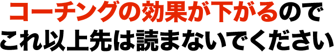 コーチングの効果が下がるのでこれ以上先は読まないでください