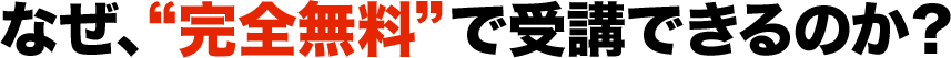 なぜ、“完全無料”で受講できるのか？