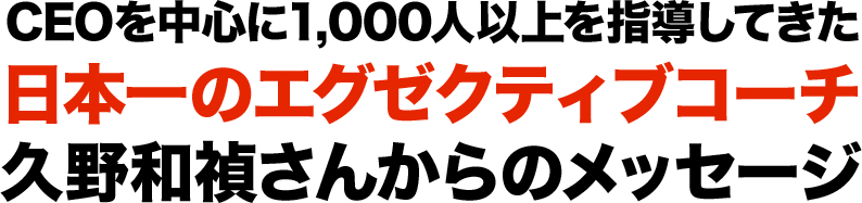 CEOを中心に1,000人以上を指導してきた日本一のエグゼクティブコーチ久野和禎さんからのメッセージ