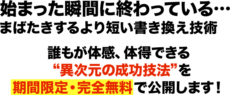 始まった瞬間に終わっている…まばたきするより短い書き換えの技術 誰もが体感、体得できる 異次元の成功技法を期間限定・完全無料で公開します！