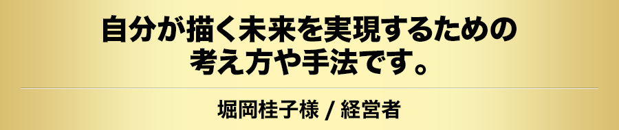 自分が描く未来を実現するための考え方や手法です。堀岡桂子様/経営者