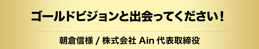 ゴールドビジョンと出会ってください！朝倉信様/株式会社Ain代表取締役