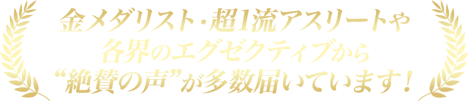 金メダリストの超1流アスリートや各界のエグゼクティブから“絶賛の声”が多数届いています！