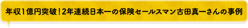 年収1億円突破!2 年連続日本一の保険セールスマン古田真一さんの事例