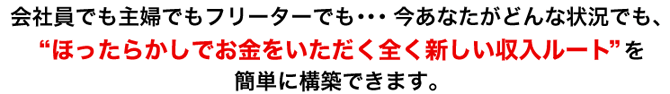会社員でも主婦でもフリーターでも・・・今あなたがどんな状況でも、“ほったらかしでお金をいただく全く新しい収入ルート”を簡単に構築できます。