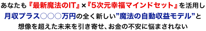 あなたも、“最新魔法のIT”×“5次元幸福マインドセット”を活用し月収プラス○○○万円の全く新しい”魔法の自動収益モデル”と想像を超えた未来を引き寄せ、お金の不安に悩まされない