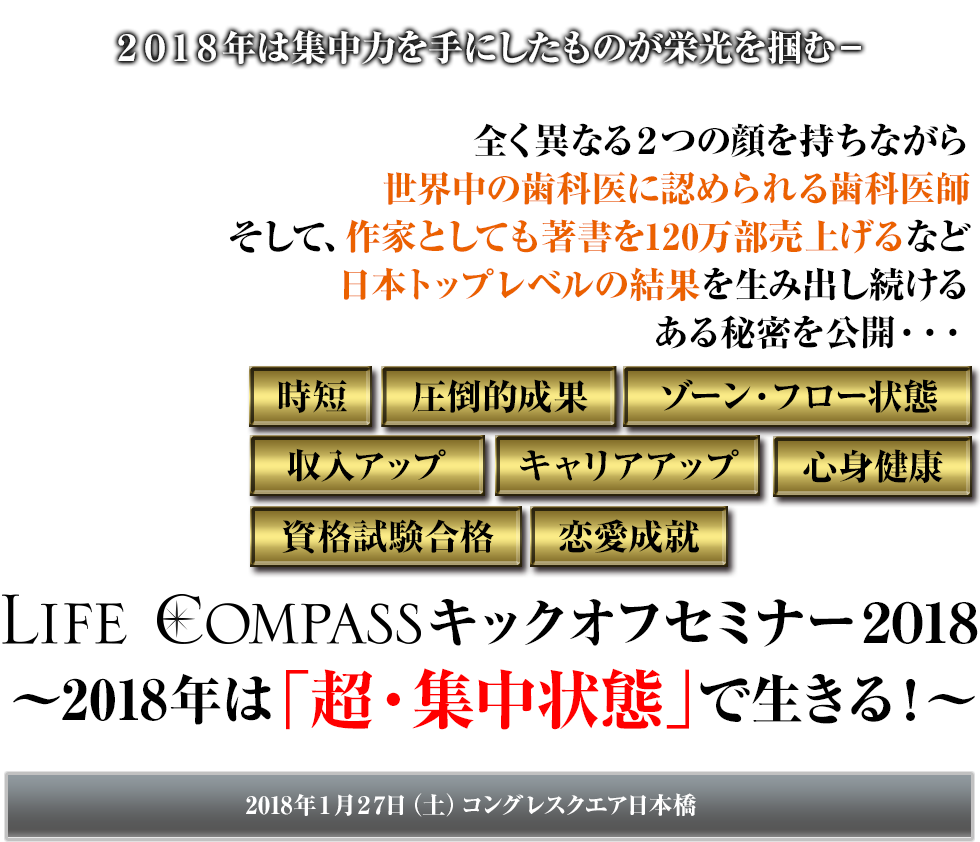 2018年は集中力を手にしたものが栄光を掴む－ 全く異なる２つの顔を持ちながら世界中の歯科医に認められる歯科医師そして、作家としても著書を120万部売上げるなど日本トップレベルの結果を生み出し続けるある秘密を公開・・・ LIFE COMPASSキックオフセミナー2018 〜2018年は「超・集中状態」で生きる！〜