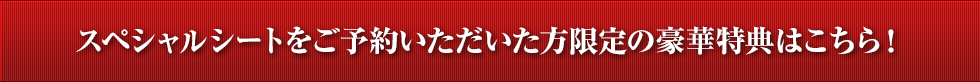 スペシャルシートをご予約いただいた方限定の豪華特典はこちら！