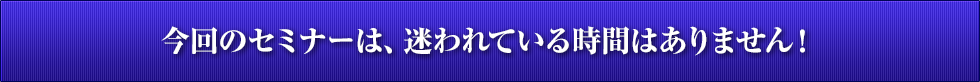 今回のセミナーは、迷われている時間はありません！