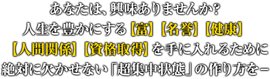 あなたは、興味ありませんか？人生を豊かにする【富】【名誉】【健康】【人間関係】【資格取得】を手に入れるために絶対に欠かせない「超集中状態」の作り方を－