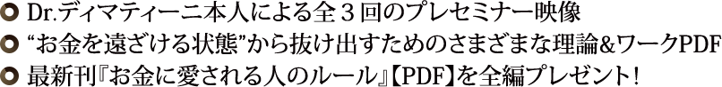 ◎ Dr.ディマティーニ本人による全３回のプレセミナー映像◎“お金を遠ざける状態”から抜け出すためのさまざまな理論&ワークPDF◎ 最新刊『お金に愛される人のルール』【PDF】を全編プレゼント！