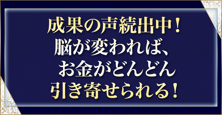 成果の声続出中！脳が変われば、お金がどんどん引き寄せられる！