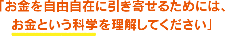 「お金を自由自在に引き寄せるためには、お金という科学を理解してください」