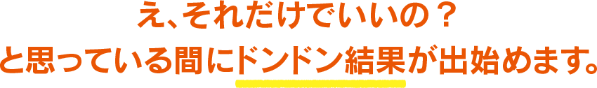 え、それだけでいいの？と思っている間にドンドン結果が出始めます。