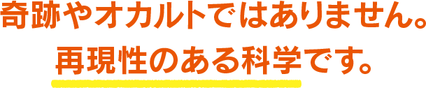 奇跡やオカルトではありません。再現性のある科学です。