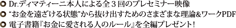 ◎ Dr.ディマティーニ本人による全３回のプレセミナー映像◎“お金を遠ざける状態”から抜け出すためのさまざまな理論&ワークPDF◎ 最新刊『お金に愛される人のルール』【PDF】を全編プレゼント！