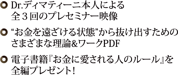 ◎ Dr.ディマティーニ本人による全３回のプレセミナー映像◎“お金を遠ざける状態”から抜け出すためのさまざまな理論&ワークPDF◎ 最新刊『お金に愛される人のルール』【PDF】を全編プレゼント！