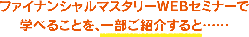 ファイナンシャルマスタリーWEBセミナーで学べることを、一部ご紹介すると……