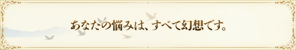 あなたの悩みは、すべて幻想です。