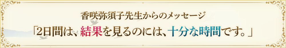 香咲弥須子先生からのmessage「2日間は、結果を見るのには十分な時間です。」