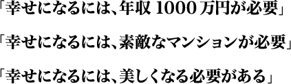 「幸せになるには、年収1000万円が必要」「幸せになるには、素敵なマンションが必要」「幸せになるには、津津久志くなる必要がある」