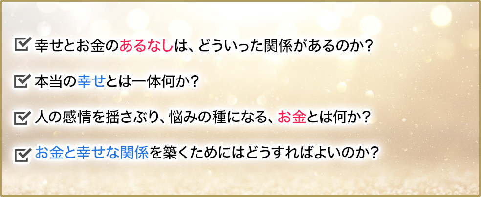 幸せとお金のあるなしは、どういった関係があるのか？本当の幸せとは一体何か？人の感情を揺さぶり、悩みの種になるお金とは、お金とは何か？お金と幸せな関係を築くためにはどうすればよいのか？