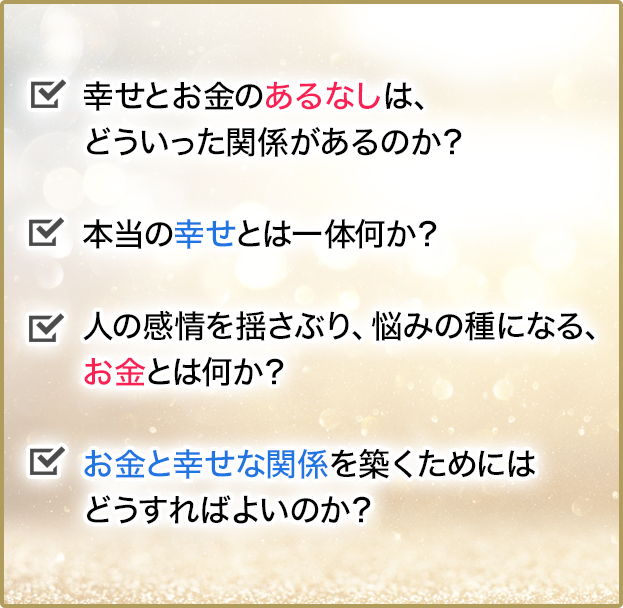 幸せとお金のあるなしは、どういった関係があるのか？本当の幸せとは一体何か？人の感情を揺さぶり、悩みの種になるお金とは、お金とは何か？お金と幸せな関係を築くためにはどうすればよいのか？