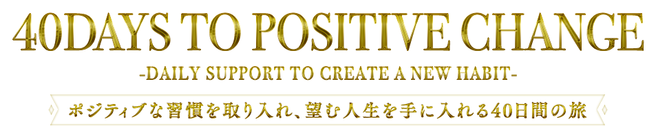 『40 DAYS TO POSITIVE CHANGE』-DAILY SUPPORT TO CREATE A NEW HABIT-～ポジティブな習慣を取り入れ、望む人生を手に入れる40日間の旅～