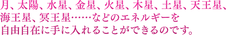 月、太陽、水星、金星、地球、火星、木星、土星、天王星、海王星、冥王星……などのエネルギーを自由自在に手に入れることができるのです。