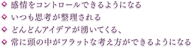 ・感情をコントロールできるようになる・いつも思考が整理される・どんどんアイデアが湧いてくる、・常に頭の中がフラットな考え方ができるようになる