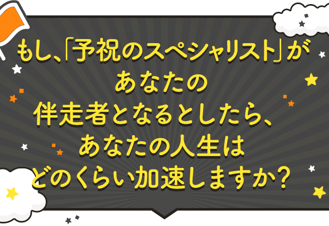 もし、「予祝のスペシャリスト」があなたの伴走者となるとしたら、あなたの人生はどのくらい加速しますか？