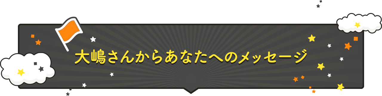 大嶋さんからあなたへのメッセージ