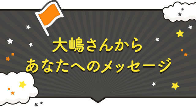 大嶋さんからあなたへのメッセージ