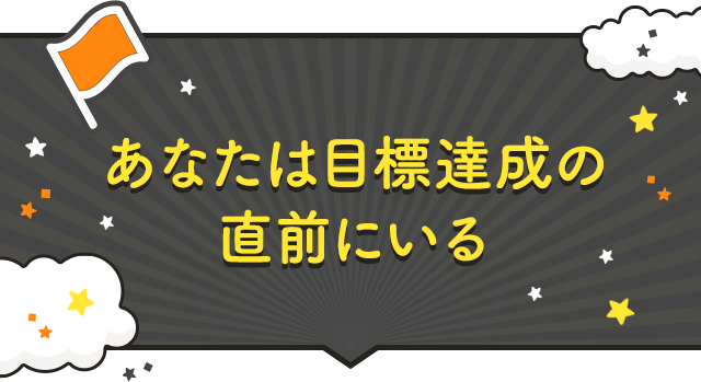 あなたは目標達成の直前にいる