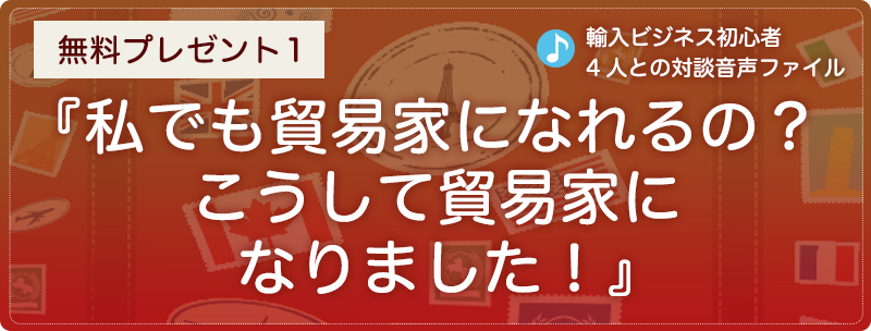 無料プレゼント１『私でも貿易家になれるの？　こうして貿易家になりました！』（輸入ビジネス初心者4人との対談音声ファイル）