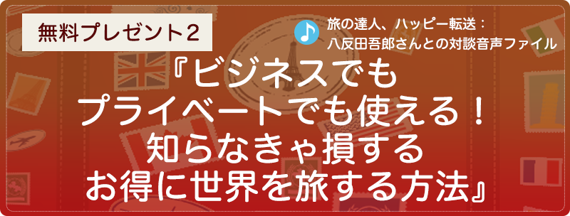 無料プレゼント２『ビジネスでもプライベートでも使える！　知らなきゃ損するお得に世界を旅する方法』（旅の達人、ハッピー転送：八反田さんとの対談音声ファイル）