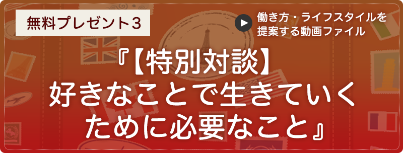 無料プレゼント３『【特別対談】好きなことで生きていくために必要なこと』（働き方・ライフスタイルを提案する動画ファイル）