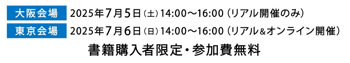 
【大阪会場】2025年7月5日（土）14:00〜16:00　（リアル開催のみ）
【東京会場】2025年7月6日（日）14:00〜16:00　（リアル＆オンライン開催）
書籍購入者限定・参加費無料