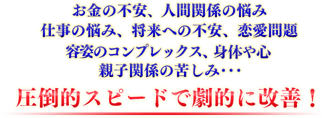 親や兄弟との人間の確執、お金の不安、仕事上の悩み、経営難、恋愛問題、容姿へのコンプレックス、病気の苦しみ将来への不安、亡くなった方への悲しみ･･･など、劇的に改善！