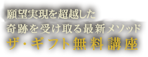 史上初！願望実現を超越した奇跡を受け取る最新メソッド　ザ・ギフト無料講座