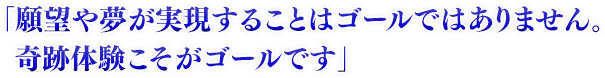 「願望や夢が実現することはゴールではありません。奇跡体験こそがゴールです」