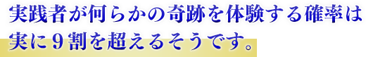 実践者が何らかの奇跡を体験する確率は実に９割を超えるそうです。