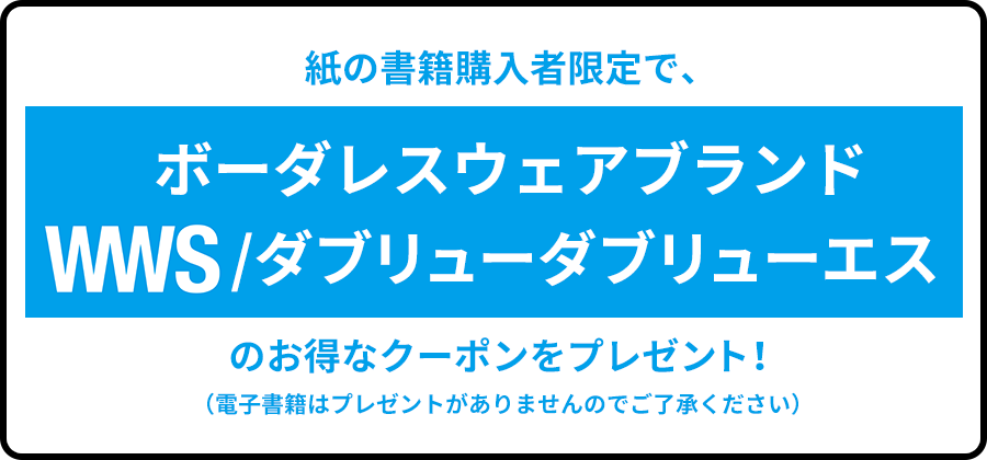 >紙の書籍購入者限定で、ボーダレスウェアブランドWWS/ダブリューダブリューエスのお得なクーポンをプレゼント！（電子書籍はプレゼントがありませんのでご了承ください）