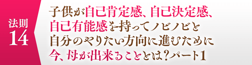 １４，子供が自己肯定感、自己決定感、自己有能感を持ってノビノビと自分のやりたい方向に進むために今、母が出来ることとは？パート１