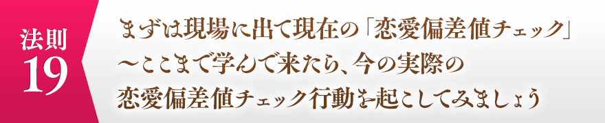 １９，まずは現場に出て現在の「恋愛偏差値チェック」
							　　　～ここまで学んで来たら、今の実際の恋愛偏差値チェック行動を起こしてみましょう