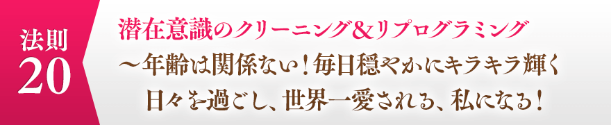 ２０，潜在意識のクリーニング＆リプログラミング
							　　　～年齢は関係ない！毎日穏やかにキラキラ輝く日々を過ごし、世界一愛される、私に　　　　なる！