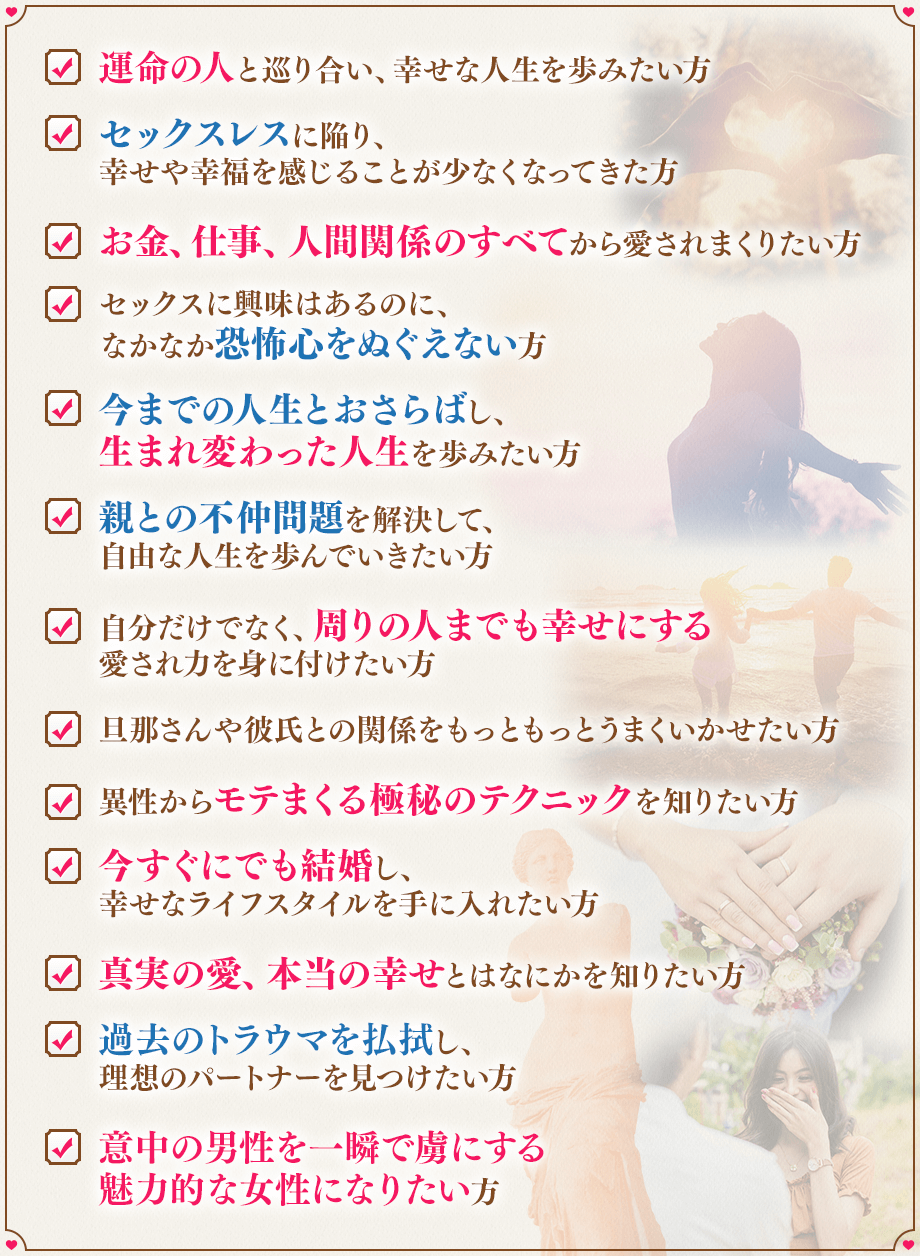 ✔　運命の人と巡り合い、幸せな人生を歩みたい方, ✔　セックスレスに陥り、幸せや幸福を感じることが少なくなってきた方, ✔　お金、仕事、人間関係のすべてから愛されまくりたい方, ✔　セックスに興味はあるのに、なかなか恐怖心をぬぐえない方, 	✔　今までの人生とおさらばし、生まれ変わった人生を歩みたい方, ✔　親との不仲問題を解決して、自由な人生を歩んでいきたい方, ✔　自分だけでなく、周りの人までも幸せにする愛され力を身に付けたい方, ✔　旦那さんや彼氏との関係をもっともっとうまくいかせたい方, ✔　異性からモテまくる極秘のテクニックを知りたい方, ✔　今すぐにでも結婚し、幸せなライフスタイルを手に入れたい方, ✔　真実の愛、本当の幸せとはなにかを知りたい方, ✔　過去のトラウマを払拭し、理想のパートナーを見つけたい方, ✔　意中の男性を一瞬で虜にする魅力的な女性になりたい方