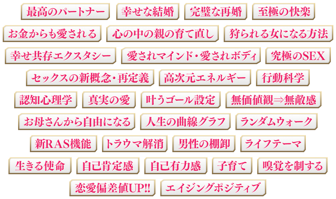 最高のパートナー、幸せな結婚、完璧な再婚、至極の快楽、お金からも愛される、心の中の親の育て直し、狩られる女になる方法、幸せ共存エクスタシー、愛されマインド・愛されボディ、究極のSEX、セックスの新概念・再定義、高次元エネルギー、行動科学、認知心理学、真実の愛、叶うゴール設定、無価値観⇒無敵感、お母さんから自由になる、人生の曲線グラフ、ランダムウォーク、新RAS機能、心の中の親の育て直し、トラウマ解消、男性の棚卸、ライフテーマ、生きる使命、自己肯定感、自己有力感、子育て、嗅覚を制する、恋愛偏差値UP!!、エイジングポジティブ